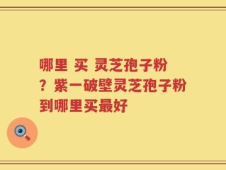 哪里 买 灵芝孢子粉？紫一破壁灵芝孢子粉到哪里买最好