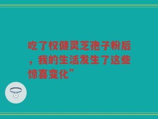 吃了权健灵芝孢子粉后，我的生活发生了这些惊喜变化”