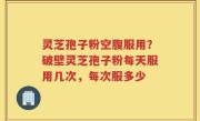 灵芝孢子粉空腹服用？破壁灵芝孢子粉每天服用几次，每次服多少