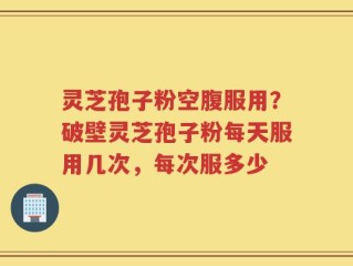 灵芝孢子粉空腹服用？破壁灵芝孢子粉每天服用几次，每次服多少