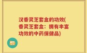 汉香灵芝套盒的功效(香灵芝套盒：拥有丰富功效的中药保健品)