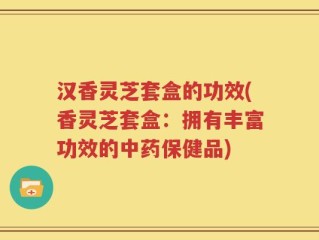 汉香灵芝套盒的功效(香灵芝套盒：拥有丰富功效的中药保健品)