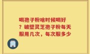 喝孢子粉啥时候喝好 ？破壁灵芝孢子粉每天服用几次，每次服多少
