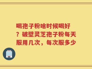 喝孢子粉啥时候喝好 ？破壁灵芝孢子粉每天服用几次，每次服多少