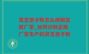 灵芝孢子粉怎么辨别正规厂家_如何识别正规厂家生产的灵芝孢子粉