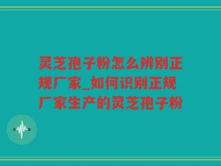 灵芝孢子粉怎么辨别正规厂家_如何识别正规厂家生产的灵芝孢子粉