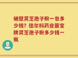 破壁灵芝孢子粉一包多少钱？佳尔科药业菌宝牌灵芝孢子粉多少钱一瓶