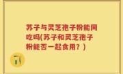 苏子与灵芝孢子粉能同吃吗(苏子和灵芝孢子粉能否一起食用？)