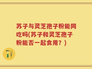苏子与灵芝孢子粉能同吃吗(苏子和灵芝孢子粉能否一起食用？)