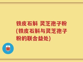 铁皮石斛 灵芝孢子粉(铁皮石斛与灵芝孢子粉的联合益处)