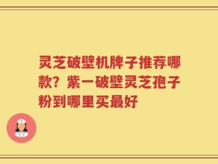 灵芝破壁机牌子推荐哪款？紫一破壁灵芝孢子粉到哪里买最好