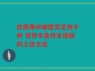优质蕉岭破壁灵芝孢子粉 营养丰富养生保健的上佳之选
