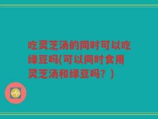 吃灵芝汤的同时可以吃绿豆吗(可以同时食用灵芝汤和绿豆吗？)