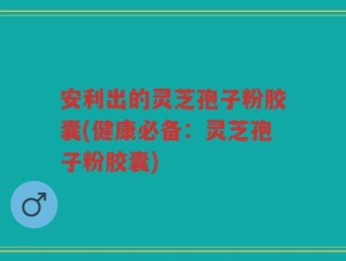 安利出的灵芝孢子粉胶囊(健康必备：灵芝孢子粉胶囊)