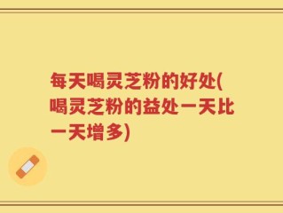 每天喝灵芝粉的好处(喝灵芝粉的益处一天比一天增多)