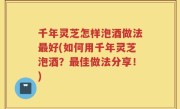 千年灵芝怎样泡酒做法最好(如何用千年灵芝泡酒？最佳做法分享！)
