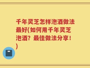 千年灵芝怎样泡酒做法最好(如何用千年灵芝泡酒？最佳做法分享！)