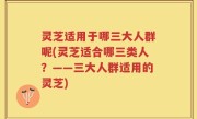 灵芝适用于哪三大人群呢(灵芝适合哪三类人？——三大人群适用的灵芝)