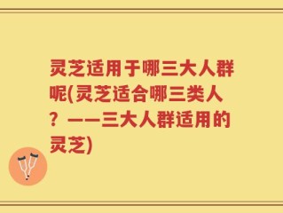 灵芝适用于哪三大人群呢(灵芝适合哪三类人？——三大人群适用的灵芝)