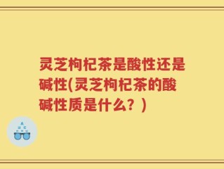 灵芝枸杞茶是酸性还是碱性(灵芝枸杞茶的酸碱性质是什么？)