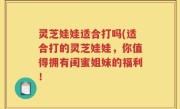 灵芝娃娃适合打吗(适合打的灵芝娃娃，你值得拥有闺蜜姐妹的福利！