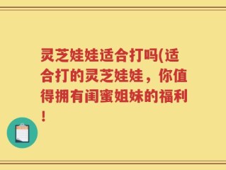 灵芝娃娃适合打吗(适合打的灵芝娃娃，你值得拥有闺蜜姐妹的福利！