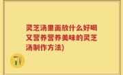 灵芝汤里面放什么好喝又营养营养美味的灵芝汤制作方法)