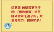 运芝牌 破壁灵芝孢子粉(【爆款推荐】运芝牌破壁灵芝孢子粉，聚焦免疫力，健康护航！)