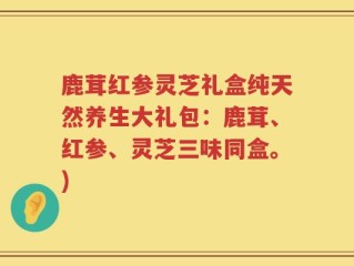 鹿茸红参灵芝礼盒纯天然养生大礼包：鹿茸、红参、灵芝三味同盒。)