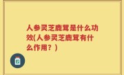 人参灵芝鹿茸是什么功效(人参灵芝鹿茸有什么作用？)