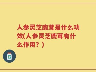 人参灵芝鹿茸是什么功效(人参灵芝鹿茸有什么作用？)