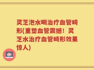 灵芝泡水喝治疗血管畸形(重塑血管震撼！灵芝水治疗血管畸形效果惊人)