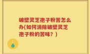 破壁灵芝孢子粉苦怎么办(如何消除破壁灵芝孢子粉的苦味？)