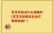 灵芝石斛治什么病最好(灵芝石斛最适合治疗哪些疾病？)