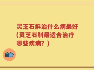 灵芝石斛治什么病最好(灵芝石斛最适合治疗哪些疾病？)