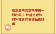 熟地能与灵芝孢子粉一起吃吗 ？肿瘤患者如何补充营养保健品能吃吗