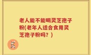 老人能不能喝灵芝孢子粉(老年人适合食用灵芝孢子粉吗？)