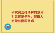 研究灵芝孢子粉的意义？灵芝孢子粉，健康人也能长期服用吗