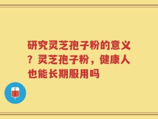 研究灵芝孢子粉的意义？灵芝孢子粉，健康人也能长期服用吗
