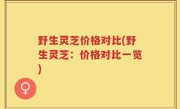 野生灵芝价格对比(野生灵芝：价格对比一览)