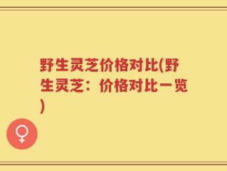 野生灵芝价格对比(野生灵芝：价格对比一览)