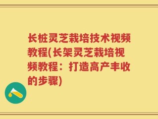 长桩灵芝栽培技术视频教程(长架灵芝栽培视频教程：打造高产丰收的步骤)