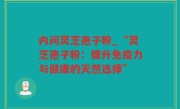 内问灵芝孢子粉_“灵芝孢子粉：提升免疫力与健康的天然选择”
