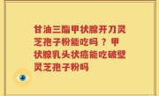 甘油三酯甲状腺开刀灵芝孢子粉能吃吗 ？甲状腺乳头状癌能吃破壁灵芝孢子粉吗