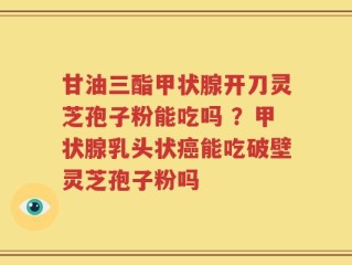 甘油三酯甲状腺开刀灵芝孢子粉能吃吗 ？甲状腺乳头状癌能吃破壁灵芝孢子粉吗