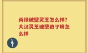 尚绿破壁灵芝怎么样？大汉灵芝破壁孢子粉怎么样