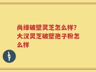 尚绿破壁灵芝怎么样？大汉灵芝破壁孢子粉怎么样