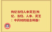 枸杞当归人参灵芝(枸杞、当归、人参、灵芝：中药材的组合利器！