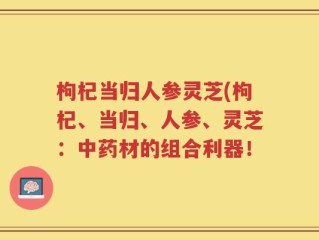枸杞当归人参灵芝(枸杞、当归、人参、灵芝：中药材的组合利器！
