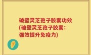 破壁灵芝孢子胶囊功效(破壁灵芝孢子胶囊：强效提升免疫力)